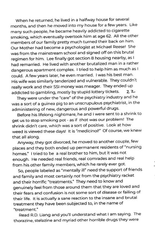 When he returned, he lived in a halfway house for several months, and then he moved into my house for a few years. Like many such people, he became heavily addicted to cigarette smoking, which eventually overtook him at age 62. Al the other members of our family pretty much turmned their back on him Our Mother had become a psychologist at Michael Reese! She was from the mainstream school and signed off on this brutal regimen for him. Lee finally got section 8 housing nearby, as | had remarried. He lived with another brutalized man in a rather dangerous apartment complex. | tried to help him as much as | could. Afew years later, he even married. | was his best man.  His wife was similarly tenderized and vulnerable. They couldn’t really work and their SSI money was meager. They ended up addicted to gambling, mostly by stupid lottery tickets. 22—  They were under the “care” of the psychiatry industry and he was a sort of a guinea pig to an unscrupulous psychiatrist, in the administering of new, dangerous and powerful drugs.  Before his lifelong nightmare, he and | were sent to a shrink to get us to stop smoking pot - asif that was our problem! The shrink didn’t care, which was a sort of positive. Look at how weed is viewed these days! It is ‘medicinalt” Of course, we knew thatall along.  Anyway, they got divorced, he moved to another couple, few places and they both ended up permanent residents of “nursing homes. | tried to be a real brother to him, but it was not enough. He needed real friends, real comrades and real help. from his other family members, which he rarely ever got.  So, people labeled as “mentally ill" need the support of friends and family and most certainly not from the psychiatry racket and their horrific “treatments.” They need to know and genuinely feel from those around them that they are loved and their fears and confusion is not some sort of disease or failing of their life. It is actually a sane reaction to the insane and brutal treatment they have been subjected to, in the name of “treatment”  Read R.D. Liang and you’ll understand what | am saying. The thorazine, stelazine and myriad other horrible drugs they were  